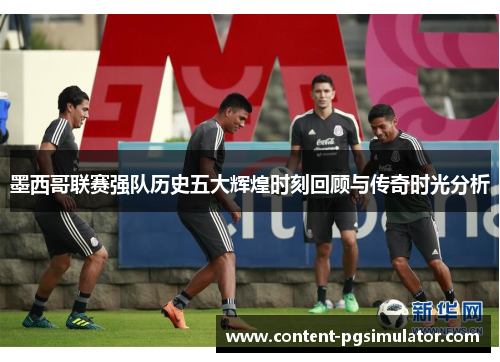 墨西哥联赛强队历史五大辉煌时刻回顾与传奇时光分析